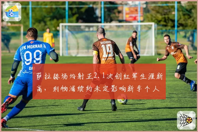 萨拉赫场均射正2.1次创红军生涯新高,利物浦续约未定影响新季个人数据?