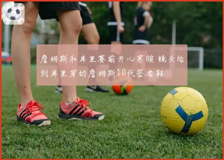 詹姆斯和库里赛前开心寒暄 镜头给到库里穿的詹姆斯10代签名鞋