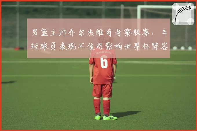 男篮主帅乔尔杰维奇考察联赛,年轻球员表现不佳恐影响世界杯阵容