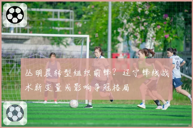 丛明晨转型组织前锋？辽宁锋线战术新变量或影响争冠格局