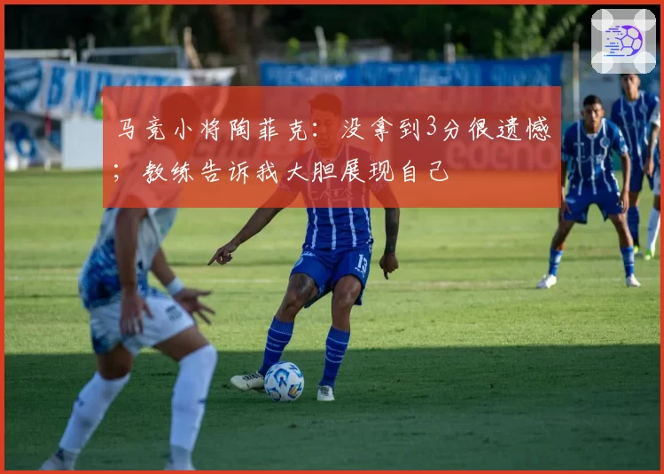 马竞小将陶菲克：没拿到3分很遗憾；教练告诉我大胆展现自己