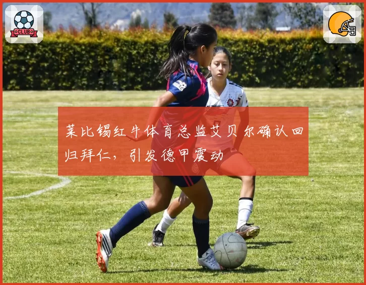 莱比锡红牛体育总监艾贝尔确认回归拜仁,引发德甲震动