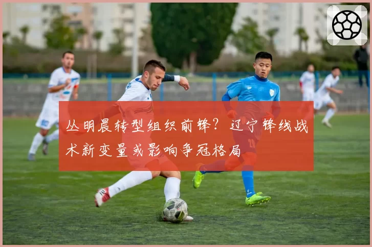 丛明晨转型组织前锋？辽宁锋线战术新变量或影响争冠格局