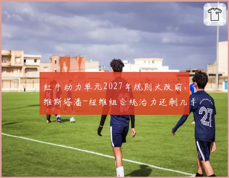 红牛动力单元2027年规则大改前,维斯塔潘-纽维组合统治力还剩几季?