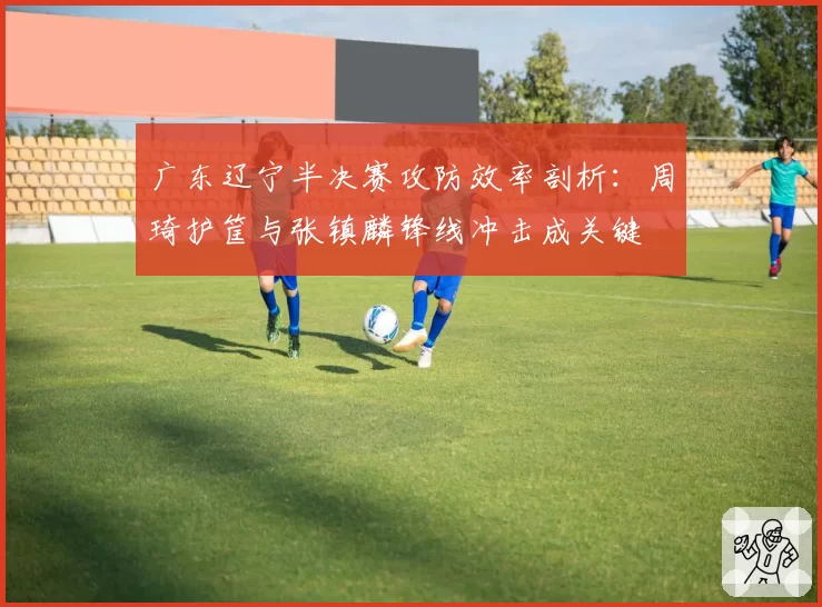 广东辽宁半决赛攻防效率剖析：周琦护筐与张镇麟锋线冲击成关键