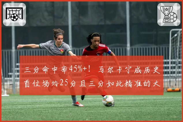 三分命中率45%+！马尔卡宁成历史首位场均25分且三分如此精准的大前锋