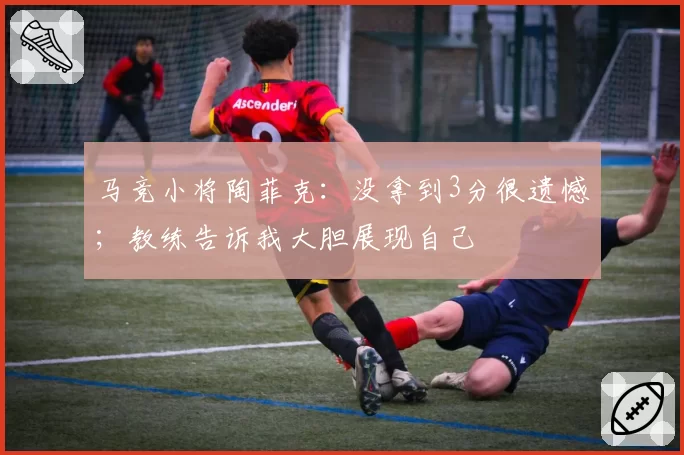 马竞小将陶菲克：没拿到3分很遗憾；教练告诉我大胆展现自己