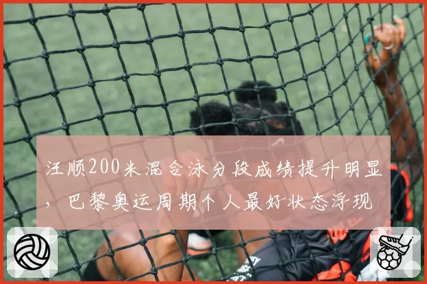 汪顺200米混合泳分段成绩提升明显,巴黎奥运周期个人最好状态浮现
