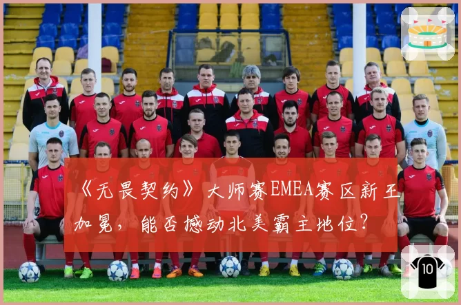 《无畏契约》大师赛EMEA赛区新王加冕,能否撼动北美霸主地位?