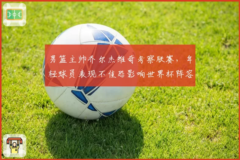 男篮主帅乔尔杰维奇考察联赛，年轻球员表现不佳恐影响世界杯阵容