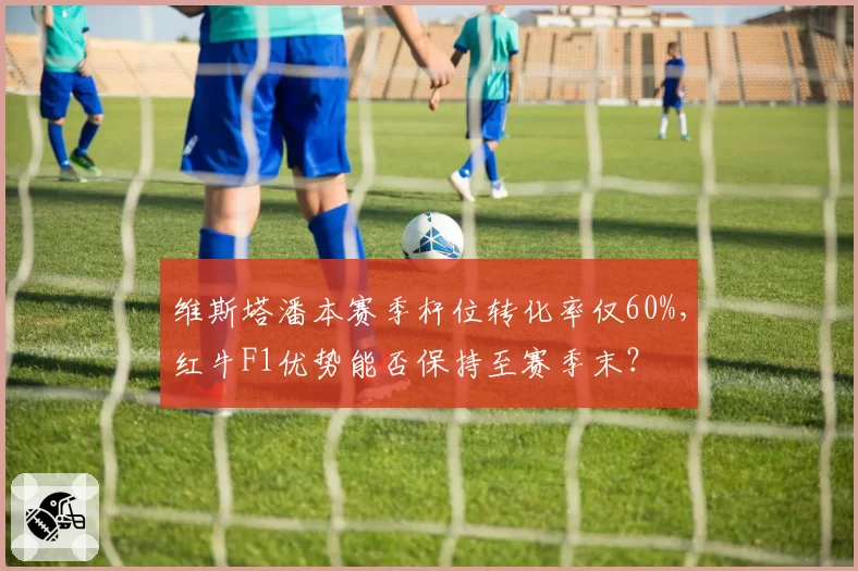 维斯塔潘本赛季杆位转化率仅60%,红牛F1优势能否保持至赛季末?