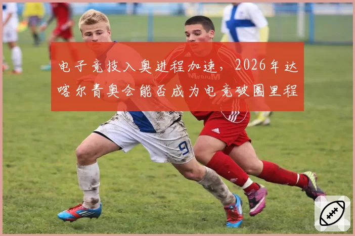 电子竞技入奥进程加速,2026年达喀尔青奥会能否成为电竞破圈里程碑?
