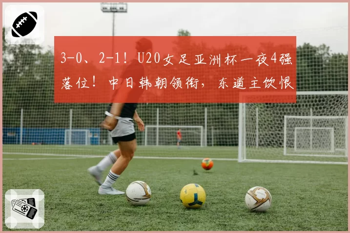 3-0、2-1!U20女足亚洲杯一夜4强落位!中日韩朝领衔,东道主饮恨