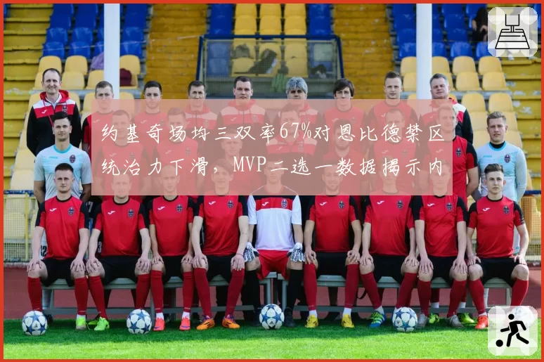 约基奇场均三双率67%对恩比德禁区统治力下滑,MVP二选一数据揭示内线战术变迁