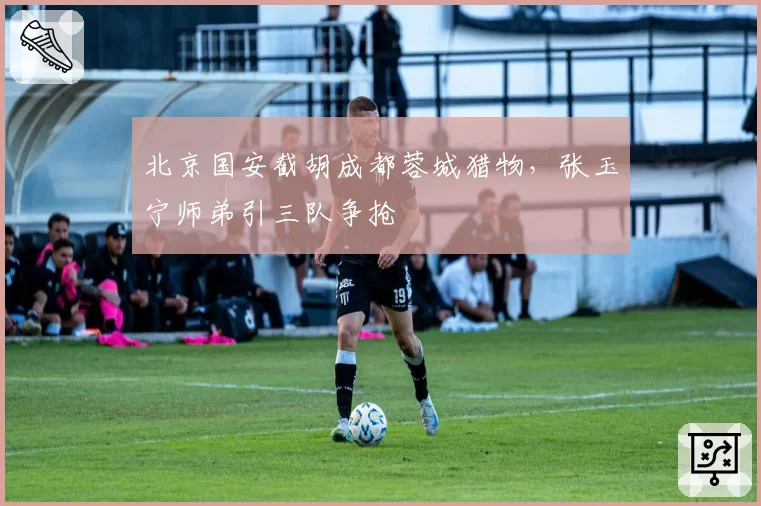 北京国安截胡成都蓉城猎物,张玉宁师弟引三队争抢
