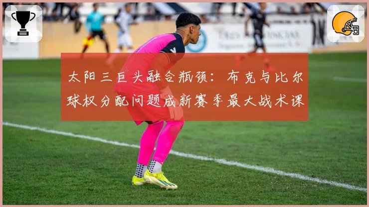 太阳三巨头融合瓶颈:布克与比尔球权分配问题成新赛季最大战术课题