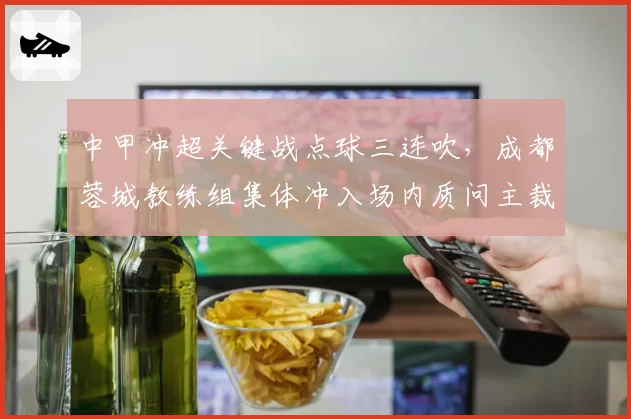 中甲冲超关键战点球三连吹,成都蓉城教练组集体冲入场内质问主裁