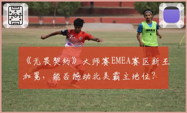 《无畏契约》大师赛EMEA赛区新王加冕,能否撼动北美霸主地位?