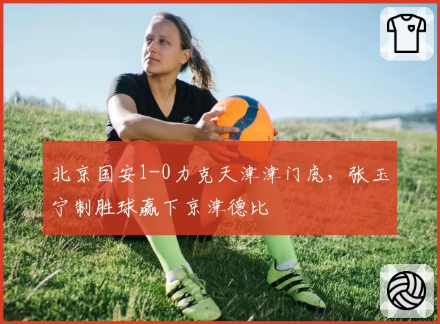 北京国安1-0力克天津津门虎,张玉宁制胜球赢下京津德比