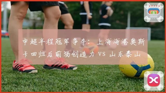 中超半程冠军争夺:上海海港奥斯卡回归后前场创造力 vs 山东泰山克雷桑终结效率