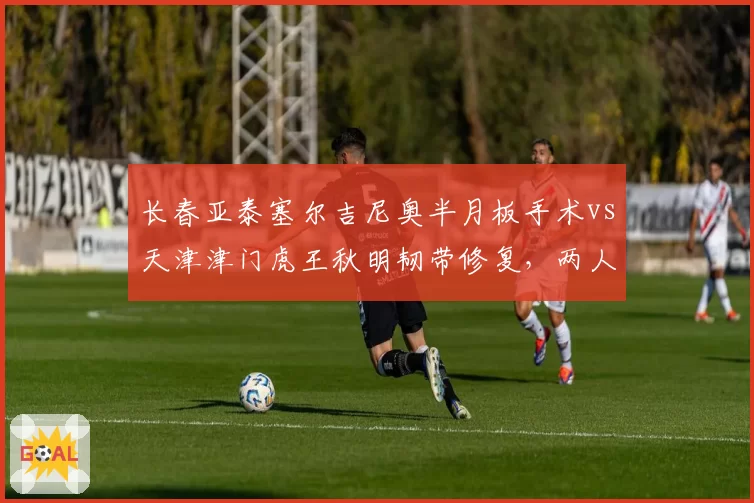 长春亚泰塞尔吉尼奥半月板手术vs天津津门虎王秋明韧带修复，两人复出时间表相差六周
