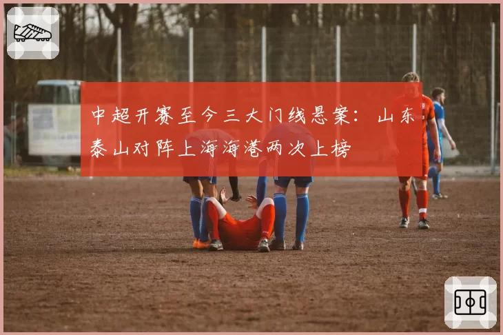 中超开赛至今三大门线悬案:山东泰山对阵上海海港两次上榜