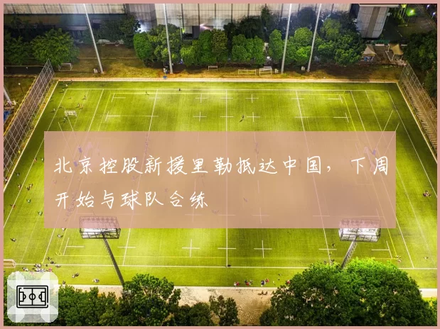 北京控股新援里勒抵达中国,下周开始与球队合练