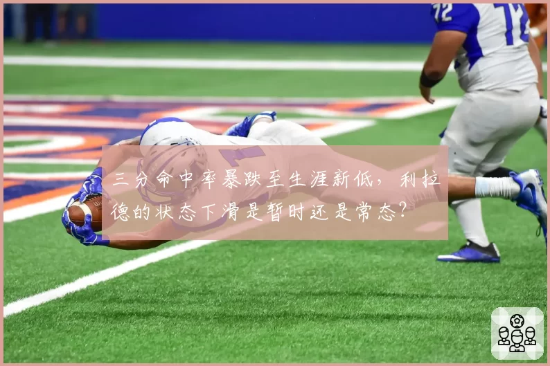 三分命中率暴跌至生涯新低,利拉德的状态下滑是暂时还是常态?