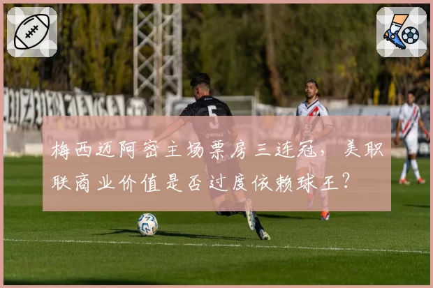 梅西迈阿密主场票房三连冠,美职联商业价值是否过度依赖球王?