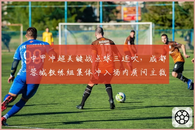中甲冲超关键战点球三连吹,成都蓉城教练组集体冲入场内质问主裁