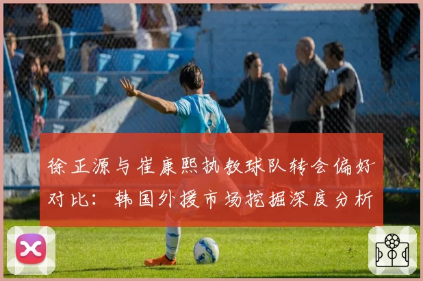 徐正源与崔康熙执教球队转会偏好对比:韩国外援市场挖掘深度分析