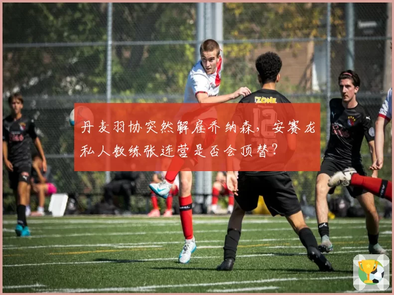 丹麦羽协突然解雇乔纳森,安赛龙私人教练张连营是否会顶替?