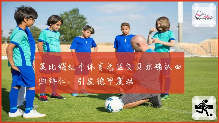 莱比锡红牛体育总监艾贝尔确认回归拜仁,引发德甲震动