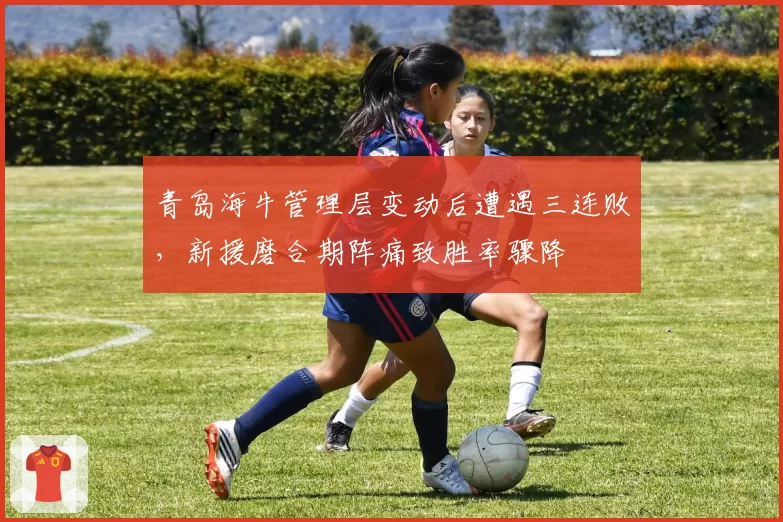 青岛海牛管理层变动后遭遇三连败，新援磨合期阵痛致胜率骤降