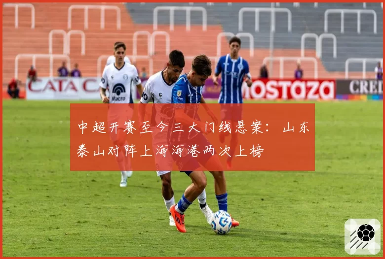 中超开赛至今三大门线悬案：山东泰山对阵上海海港两次上榜