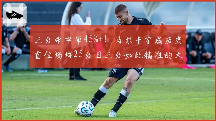 三分命中率45%+！马尔卡宁成历史首位场均25分且三分如此精准的大前锋