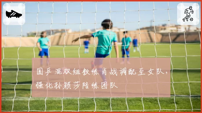 国乒混双组教练肖战调配至女队，强化孙颖莎陪练团队
