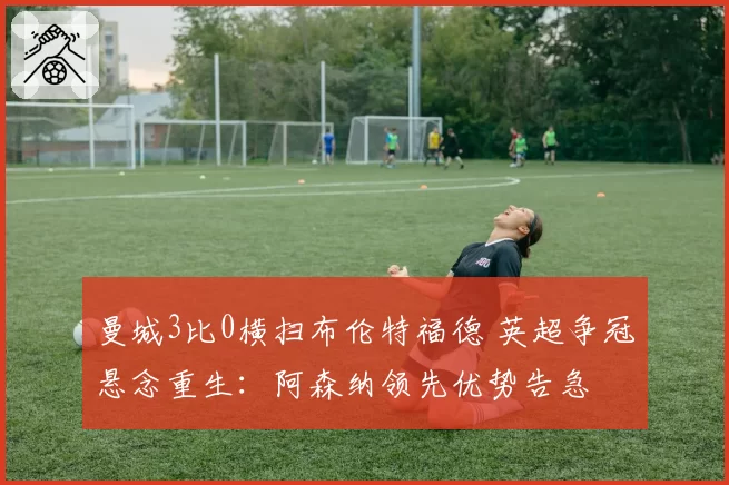 曼城3比0横扫布伦特福德 英超争冠悬念重生：阿森纳领先优势告急