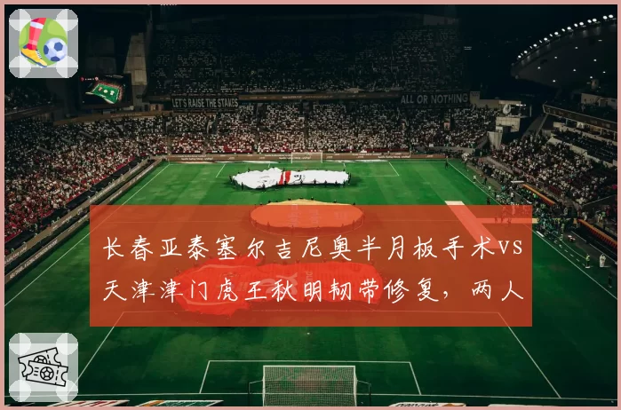 长春亚泰塞尔吉尼奥半月板手术vs天津津门虎王秋明韧带修复，两人复出时间表相差六周