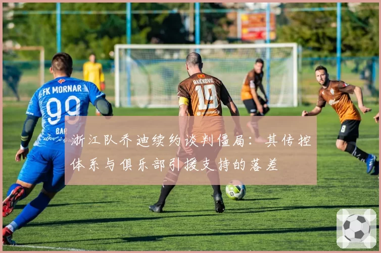 浙江队乔迪续约谈判僵局：其传控体系与俱乐部引援支持的落差