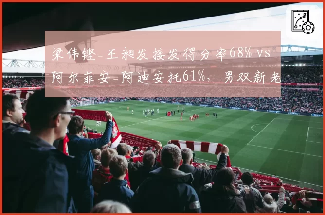 梁伟铿_王昶发接发得分率68% vs 阿尔菲安_阿迪安托61%，男双新老交替加速__br_