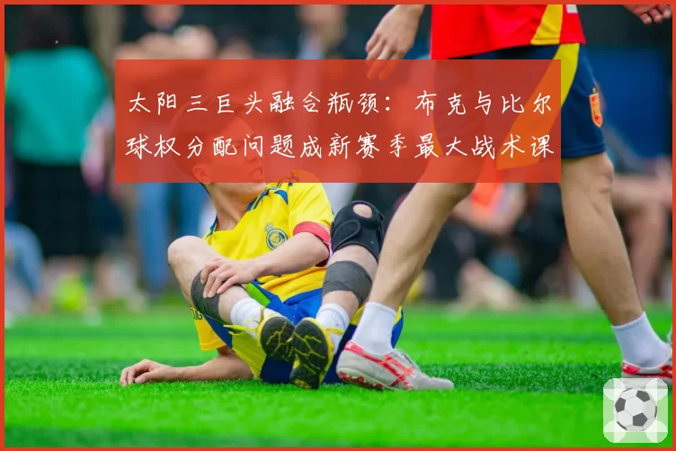 太阳三巨头融合瓶颈:布克与比尔球权分配问题成新赛季最大战术课题