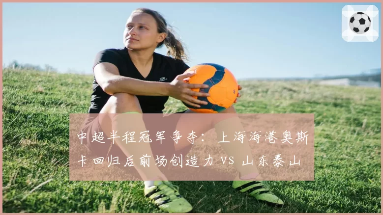 中超半程冠军争夺:上海海港奥斯卡回归后前场创造力 vs 山东泰山克雷桑终结效率