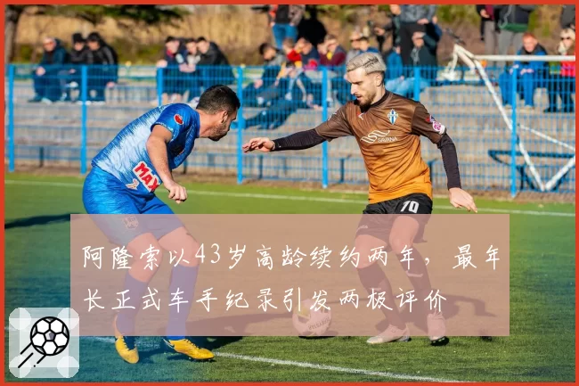 阿隆索以43岁高龄续约两年,最年长正式车手纪录引发两极评价