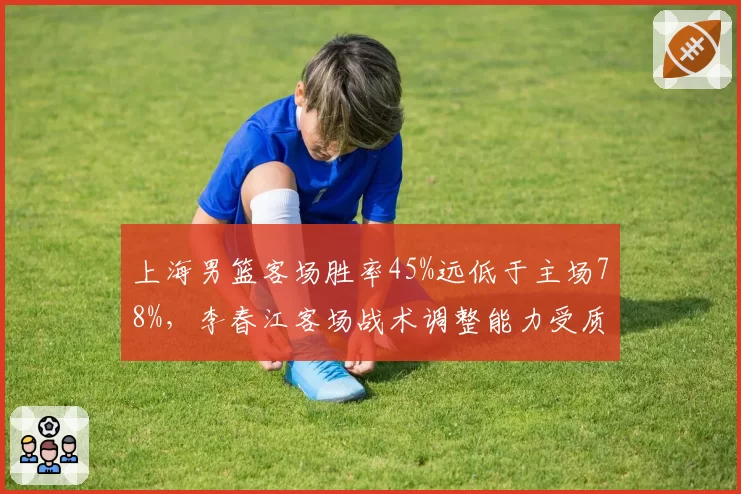 上海男篮客场胜率45%远低于主场78%，李春江客场战术调整能力受质疑