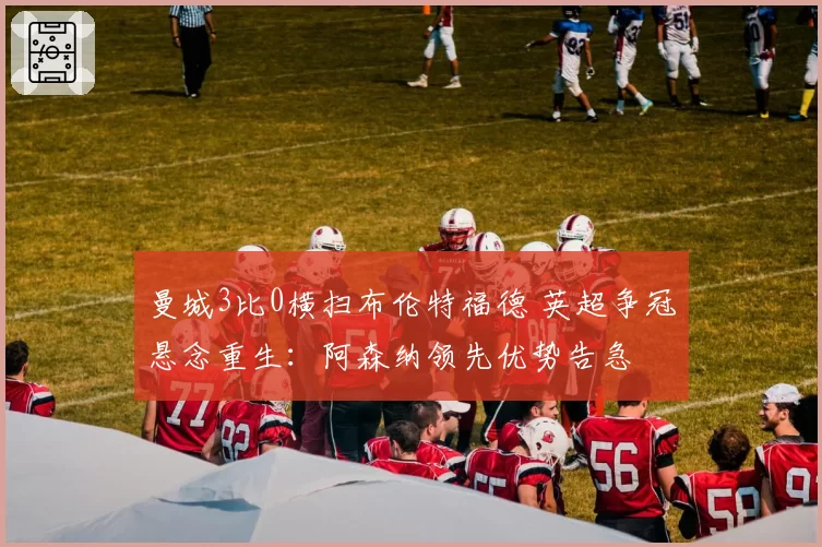 曼城3比0横扫布伦特福德 英超争冠悬念重生：阿森纳领先优势告急