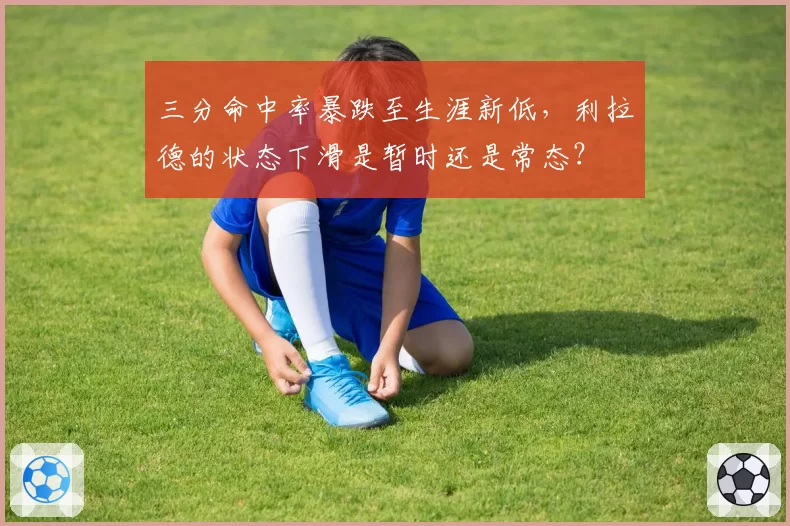 三分命中率暴跌至生涯新低,利拉德的状态下滑是暂时还是常态?