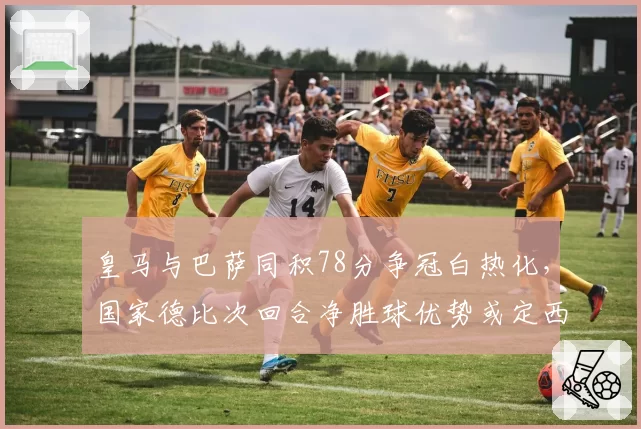 皇马与巴萨同积78分争冠白热化,国家德比次回合净胜球优势或定西甲归属