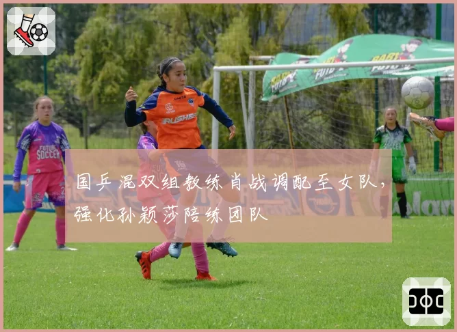 国乒混双组教练肖战调配至女队，强化孙颖莎陪练团队