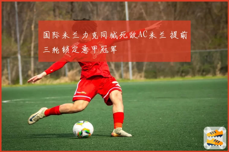 国际米兰力克同城死敌AC米兰 提前三轮锁定意甲冠军